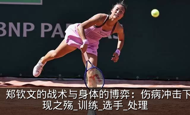 郑钦文的战术与身体的博弈:伤病冲击下的表现之殇_训练_选手_处理